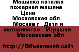 Машинка каталка пожарная машина › Цена ­ 1 000 - Московская обл., Москва г. Дети и материнство » Игрушки   . Московская обл.